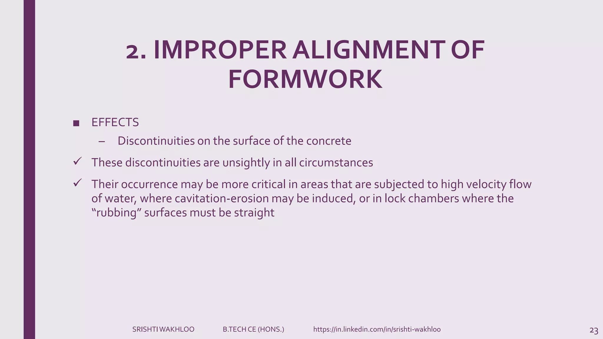 2. IMPROPER ALIGNMENT OF
FORMWORK
■ EFFECTS
– Discontinuities on the surface of the concrete
 These discontinuities are unsightly in all circumstances
 Their occurrence may be more critical in areas that are subjected to high velocity flow
of water, where cavitation-erosion may be induced, or in lock chambers where the
“rubbing” surfaces must be straight
23SRISHTIWAKHLOO B.TECH CE (HONS.) https://in.linkedin.com/in/srishti-wakhloo
 