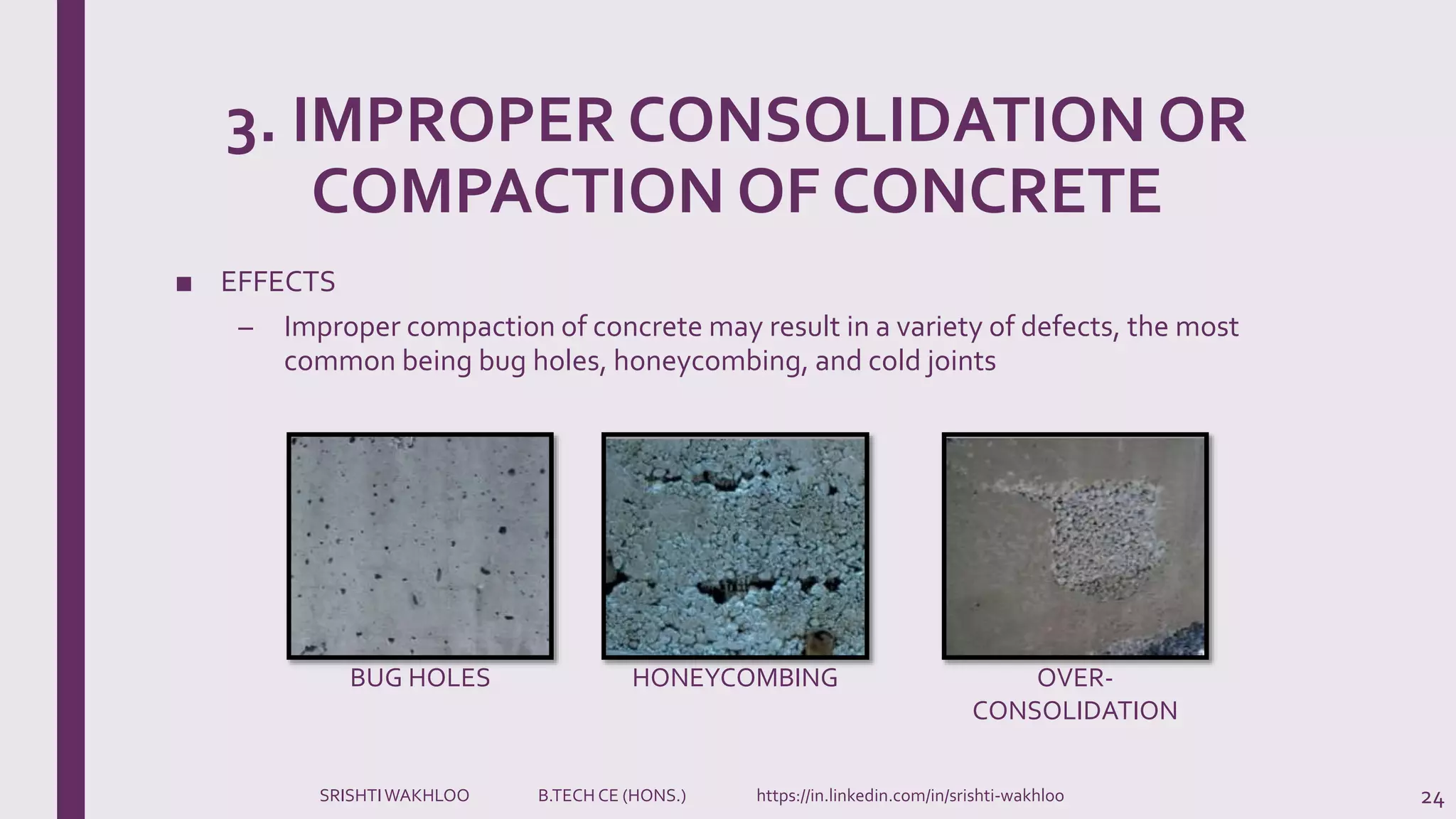 3. IMPROPER CONSOLIDATION OR
COMPACTION OF CONCRETE
■ EFFECTS
– Improper compaction of concrete may result in a variety of defects, the most
common being bug holes, honeycombing, and cold joints
24
BUG HOLES HONEYCOMBING OVER-
CONSOLIDATION
SRISHTIWAKHLOO B.TECH CE (HONS.) https://in.linkedin.com/in/srishti-wakhloo
 