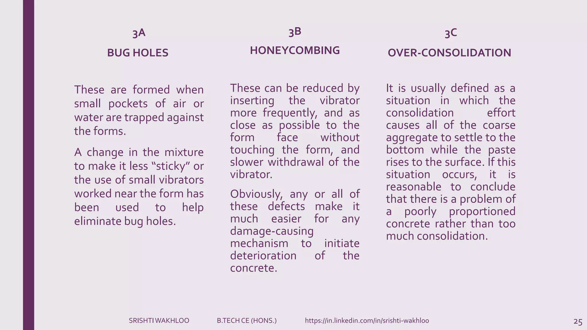 These can be reduced by
inserting the vibrator
more frequently, and as
close as possible to the
form face without
touching the form, and
slower withdrawal of the
vibrator.
Obviously, any or all of
these defects make it
much easier for any
damage-causing
mechanism to initiate
deterioration of the
concrete.
It is usually defined as a
situation in which the
consolidation effort
causes all of the coarse
aggregate to settle to the
bottom while the paste
rises to the surface. If this
situation occurs, it is
reasonable to conclude
that there is a problem of
a poorly proportioned
concrete rather than too
much consolidation.
25
These are formed when
small pockets of air or
water are trapped against
the forms.
A change in the mixture
to make it less “sticky” or
the use of small vibrators
worked near the form has
been used to help
eliminate bug holes.
3A
BUG HOLES
3B
HONEYCOMBING
3C
OVER-CONSOLIDATION
SRISHTIWAKHLOO B.TECH CE (HONS.) https://in.linkedin.com/in/srishti-wakhloo
 