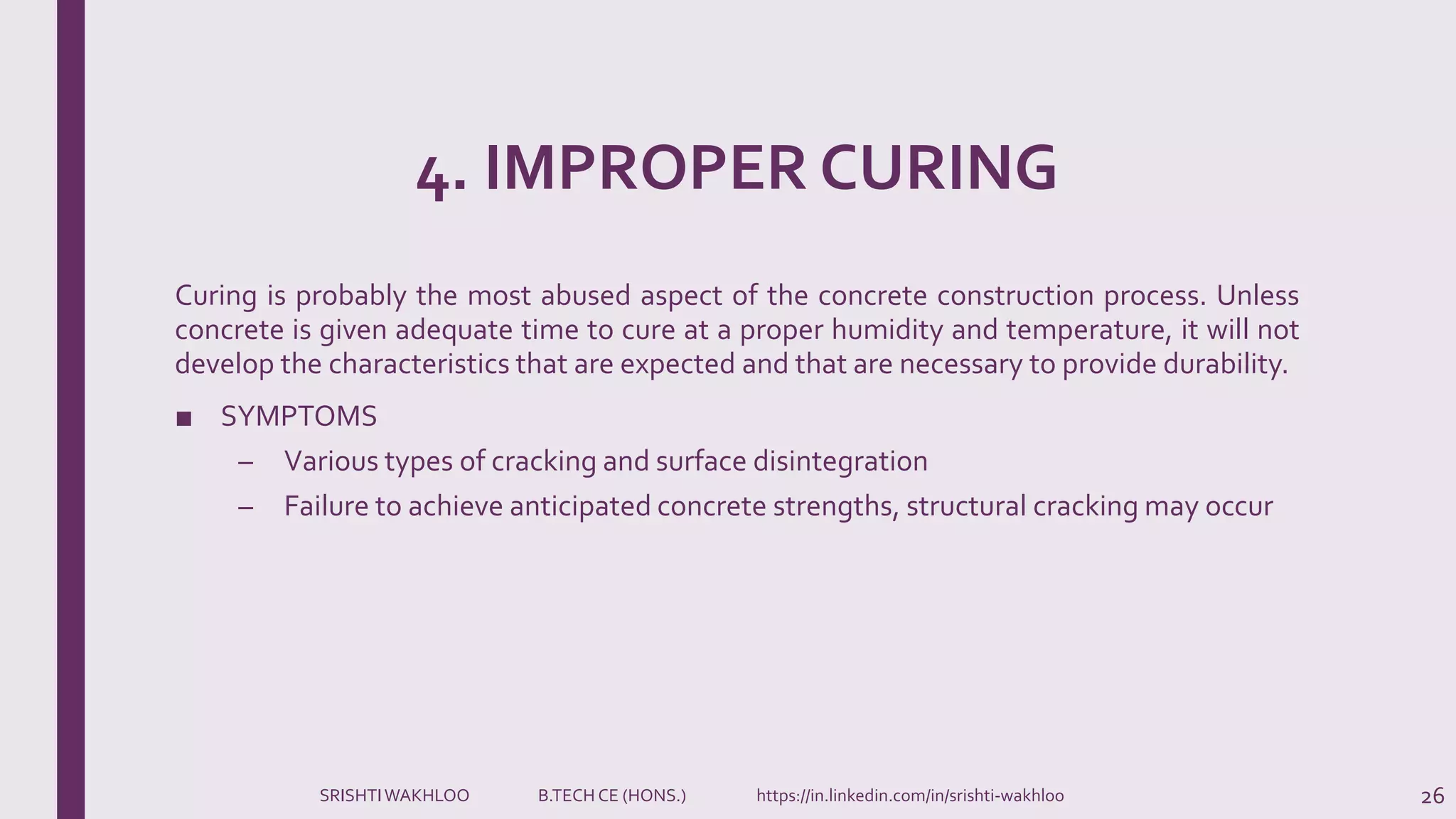 4. IMPROPER CURING
Curing is probably the most abused aspect of the concrete construction process. Unless
concrete is given adequate time to cure at a proper humidity and temperature, it will not
develop the characteristics that are expected and that are necessary to provide durability.
■ SYMPTOMS
– Various types of cracking and surface disintegration
– Failure to achieve anticipated concrete strengths, structural cracking may occur
26SRISHTIWAKHLOO B.TECH CE (HONS.) https://in.linkedin.com/in/srishti-wakhloo
 