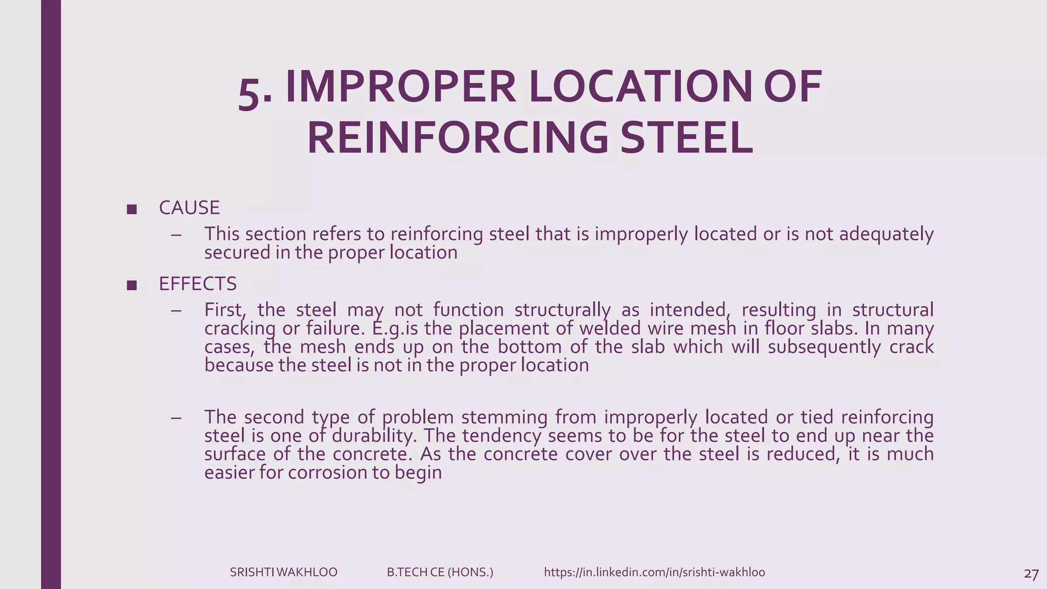 5. IMPROPER LOCATION OF
REINFORCING STEEL
■ CAUSE
– This section refers to reinforcing steel that is improperly located or is not adequately
secured in the proper location
■ EFFECTS
– First, the steel may not function structurally as intended, resulting in structural
cracking or failure. E.g.is the placement of welded wire mesh in floor slabs. In many
cases, the mesh ends up on the bottom of the slab which will subsequently crack
because the steel is not in the proper location
– The second type of problem stemming from improperly located or tied reinforcing
steel is one of durability. The tendency seems to be for the steel to end up near the
surface of the concrete. As the concrete cover over the steel is reduced, it is much
easier for corrosion to begin
27SRISHTIWAKHLOO B.TECH CE (HONS.) https://in.linkedin.com/in/srishti-wakhloo
 