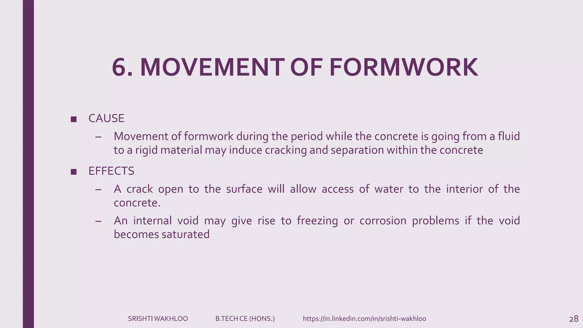 6. MOVEMENT OF FORMWORK
■ CAUSE
– Movement of formwork during the period while the concrete is going from a fluid
to a rigid material may induce cracking and separation within the concrete
■ EFFECTS
– A crack open to the surface will allow access of water to the interior of the
concrete.
– An internal void may give rise to freezing or corrosion problems if the void
becomes saturated
28SRISHTIWAKHLOO B.TECH CE (HONS.) https://in.linkedin.com/in/srishti-wakhloo
 