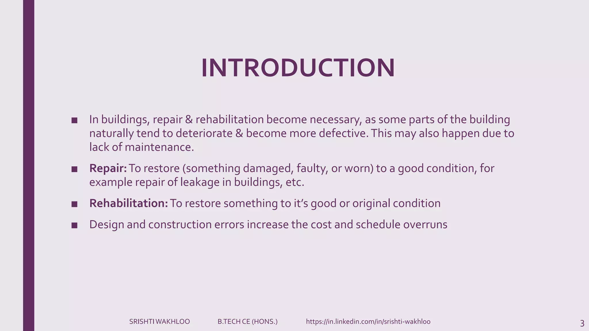 INTRODUCTION
■ In buildings, repair & rehabilitation become necessary, as some parts of the building
naturally tend to deteriorate & become more defective.This may also happen due to
lack of maintenance.
■ Repair:To restore (something damaged, faulty, or worn) to a good condition, for
example repair of leakage in buildings, etc.
■ Rehabilitation:To restore something to it’s good or original condition
■ Design and construction errors increase the cost and schedule overruns
3SRISHTIWAKHLOO B.TECH CE (HONS.) https://in.linkedin.com/in/srishti-wakhloo
 