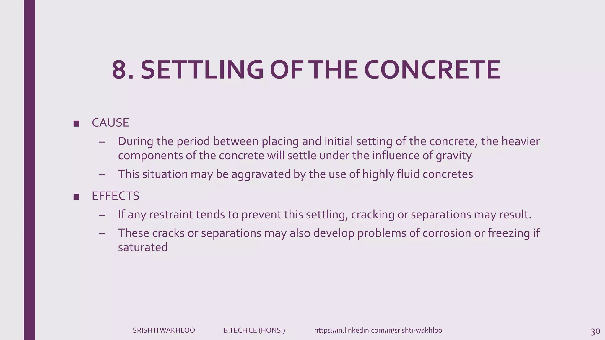 8. SETTLING OFTHE CONCRETE
■ CAUSE
– During the period between placing and initial setting of the concrete, the heavier
components of the concrete will settle under the influence of gravity
– This situation may be aggravated by the use of highly fluid concretes
■ EFFECTS
– If any restraint tends to prevent this settling, cracking or separations may result.
– These cracks or separations may also develop problems of corrosion or freezing if
saturated
30SRISHTIWAKHLOO B.TECH CE (HONS.) https://in.linkedin.com/in/srishti-wakhloo
 