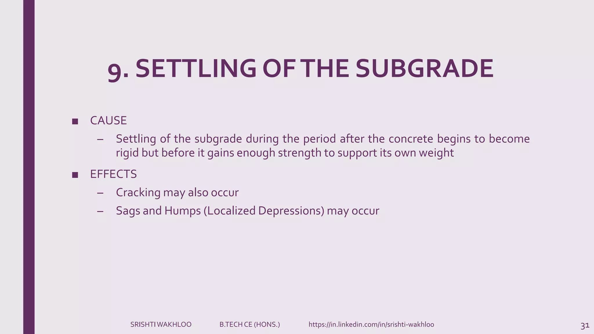 9. SETTLING OFTHE SUBGRADE
■ CAUSE
– Settling of the subgrade during the period after the concrete begins to become
rigid but before it gains enough strength to support its own weight
■ EFFECTS
– Cracking may also occur
– Sags and Humps (Localized Depressions) may occur
31SRISHTIWAKHLOO B.TECH CE (HONS.) https://in.linkedin.com/in/srishti-wakhloo
 