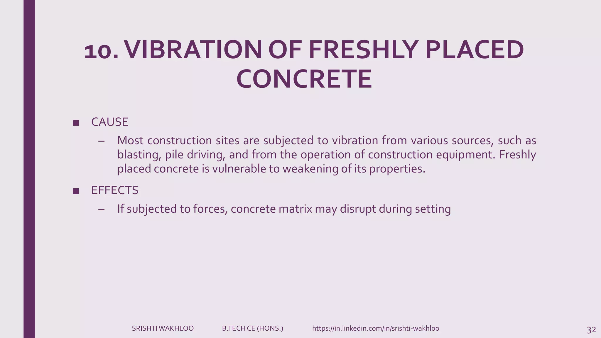 10.VIBRATION OF FRESHLY PLACED
CONCRETE
■ CAUSE
– Most construction sites are subjected to vibration from various sources, such as
blasting, pile driving, and from the operation of construction equipment. Freshly
placed concrete is vulnerable to weakening of its properties.
■ EFFECTS
– If subjected to forces, concrete matrix may disrupt during setting
32SRISHTIWAKHLOO B.TECH CE (HONS.) https://in.linkedin.com/in/srishti-wakhloo
 