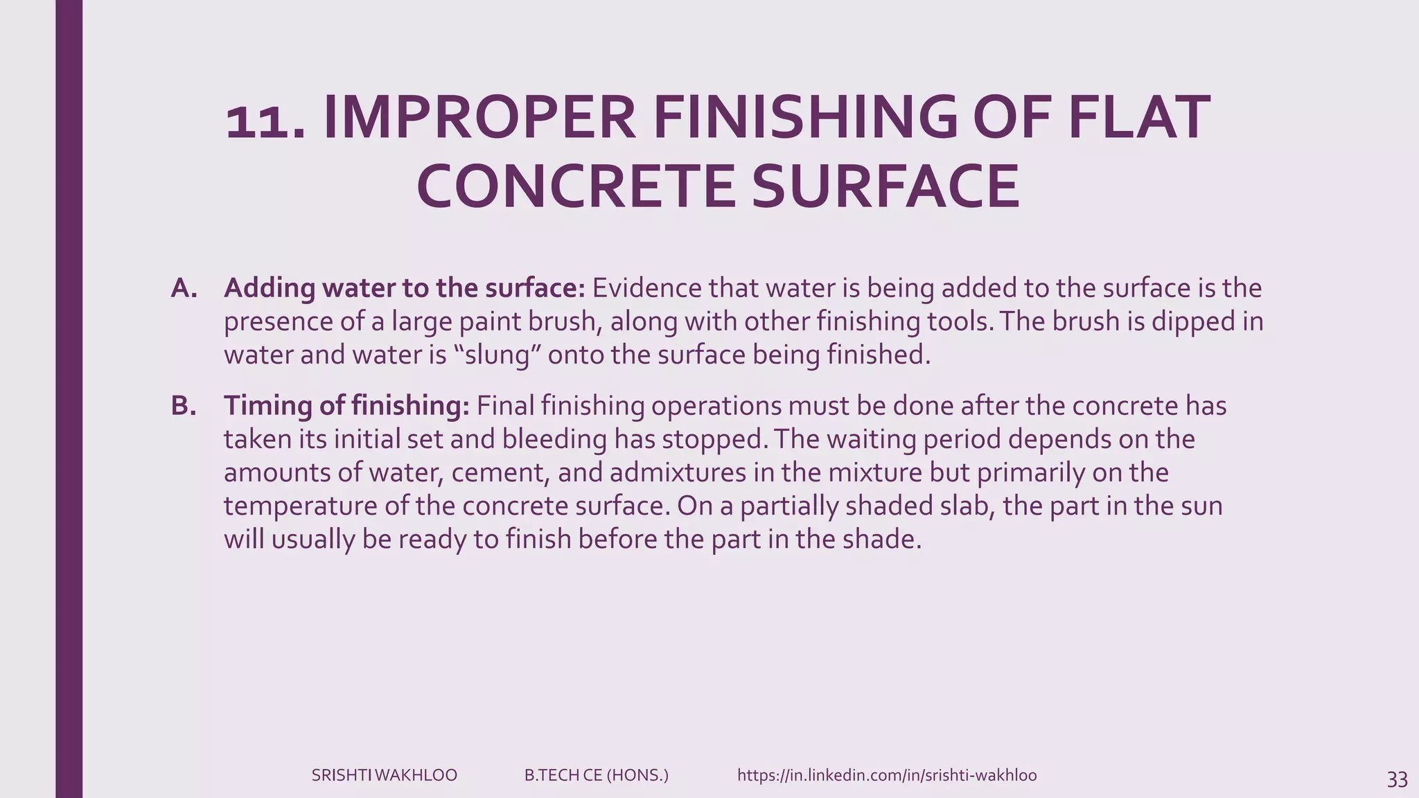 11. IMPROPER FINISHING OF FLAT
CONCRETE SURFACE
A. Adding water to the surface: Evidence that water is being added to the surface is the
presence of a large paint brush, along with other finishing tools.The brush is dipped in
water and water is “slung” onto the surface being finished.
B. Timing of finishing: Final finishing operations must be done after the concrete has
taken its initial set and bleeding has stopped.The waiting period depends on the
amounts of water, cement, and admixtures in the mixture but primarily on the
temperature of the concrete surface. On a partially shaded slab, the part in the sun
will usually be ready to finish before the part in the shade.
33SRISHTIWAKHLOO B.TECH CE (HONS.) https://in.linkedin.com/in/srishti-wakhloo
 