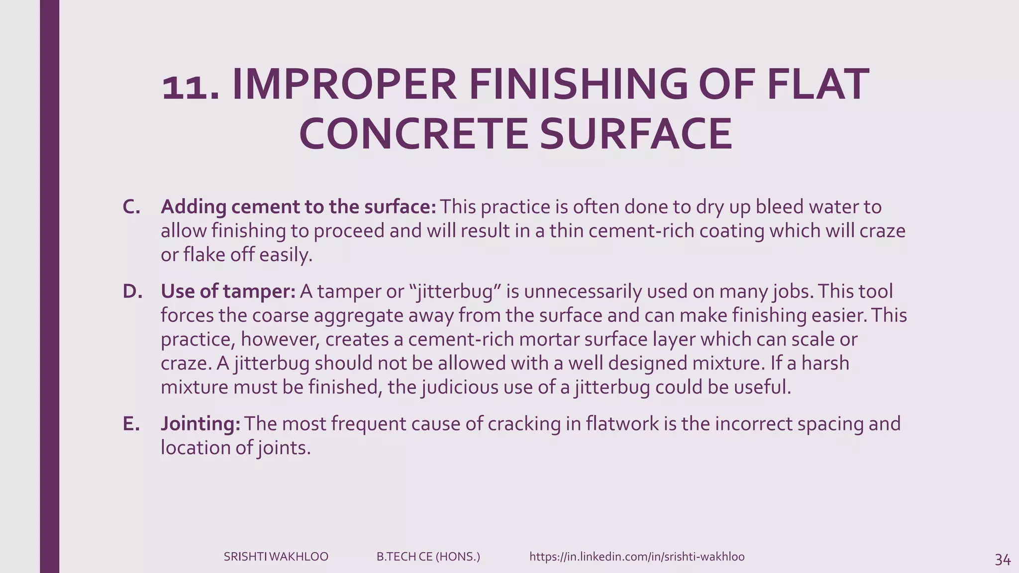 11. IMPROPER FINISHING OF FLAT
CONCRETE SURFACE
C. Adding cement to the surface:This practice is often done to dry up bleed water to
allow finishing to proceed and will result in a thin cement-rich coating which will craze
or flake off easily.
D. Use of tamper: A tamper or “jitterbug” is unnecessarily used on many jobs.This tool
forces the coarse aggregate away from the surface and can make finishing easier.This
practice, however, creates a cement-rich mortar surface layer which can scale or
craze.A jitterbug should not be allowed with a well designed mixture. If a harsh
mixture must be finished, the judicious use of a jitterbug could be useful.
E. Jointing:The most frequent cause of cracking in flatwork is the incorrect spacing and
location of joints.
34SRISHTIWAKHLOO B.TECH CE (HONS.) https://in.linkedin.com/in/srishti-wakhloo
 