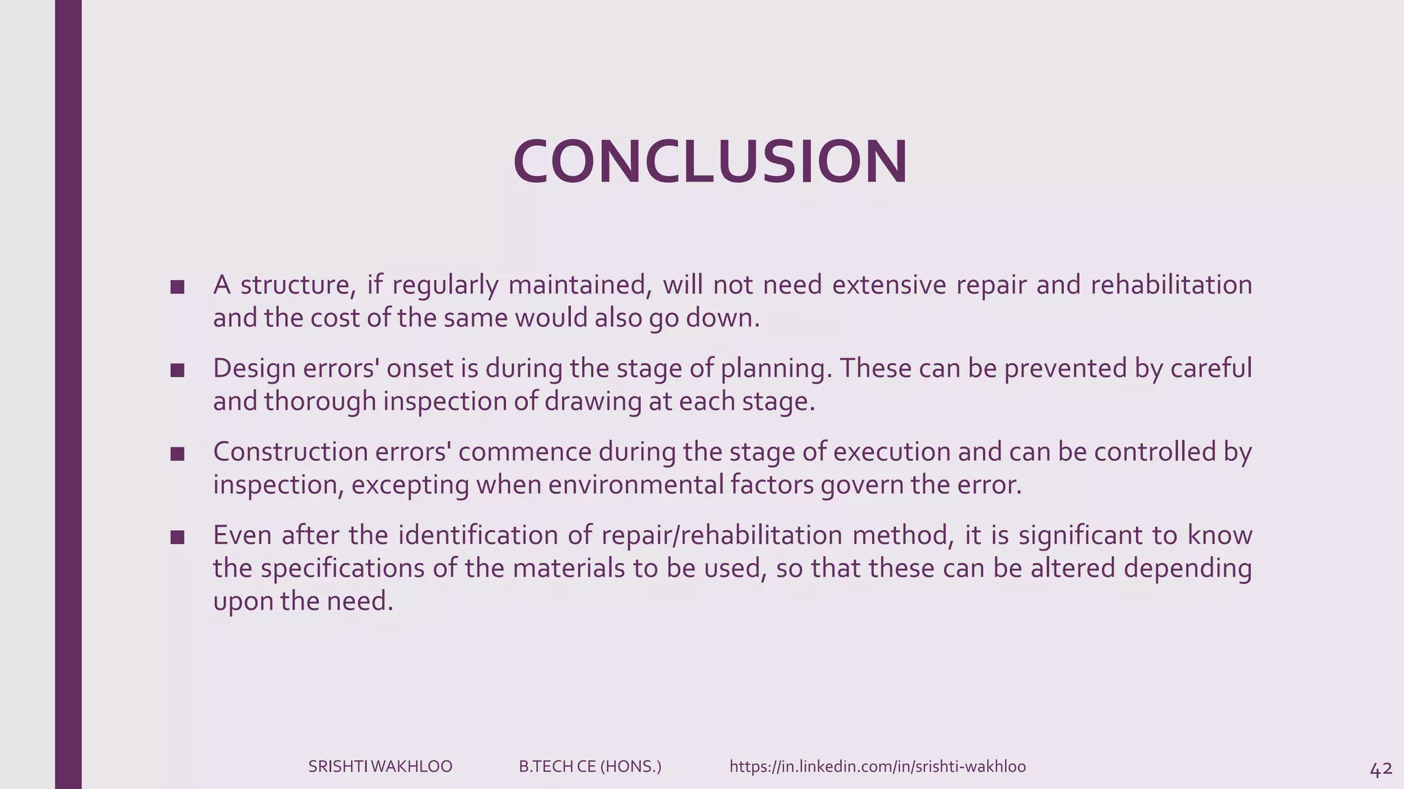 CONCLUSION
■ A structure, if regularly maintained, will not need extensive repair and rehabilitation
and the cost of the same would also go down.
■ Design errors' onset is during the stage of planning. These can be prevented by careful
and thorough inspection of drawing at each stage.
■ Construction errors' commence during the stage of execution and can be controlled by
inspection, excepting when environmental factors govern the error.
■ Even after the identification of repair/rehabilitation method, it is significant to know
the specifications of the materials to be used, so that these can be altered depending
upon the need.
42SRISHTIWAKHLOO B.TECH CE (HONS.) https://in.linkedin.com/in/srishti-wakhloo
 