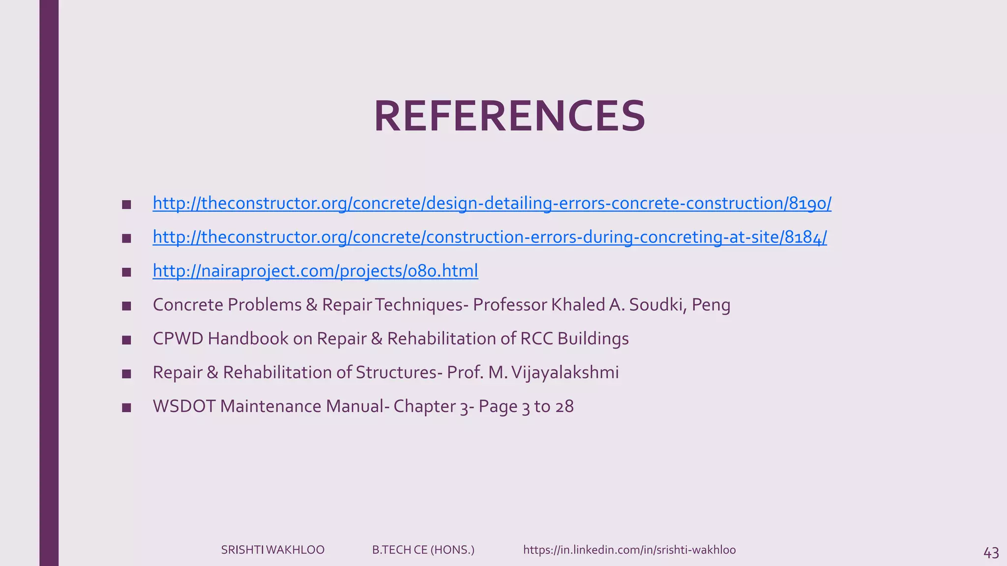 REFERENCES
■ http://theconstructor.org/concrete/design-detailing-errors-concrete-construction/8190/
■ http://theconstructor.org/concrete/construction-errors-during-concreting-at-site/8184/
■ http://nairaproject.com/projects/080.html
■ Concrete Problems & RepairTechniques- Professor Khaled A. Soudki, Peng
■ CPWD Handbook on Repair & Rehabilitation of RCC Buildings
■ Repair & Rehabilitation of Structures- Prof. M.Vijayalakshmi
■ WSDOT Maintenance Manual- Chapter 3- Page 3 to 28
43SRISHTIWAKHLOO B.TECH CE (HONS.) https://in.linkedin.com/in/srishti-wakhloo
 
