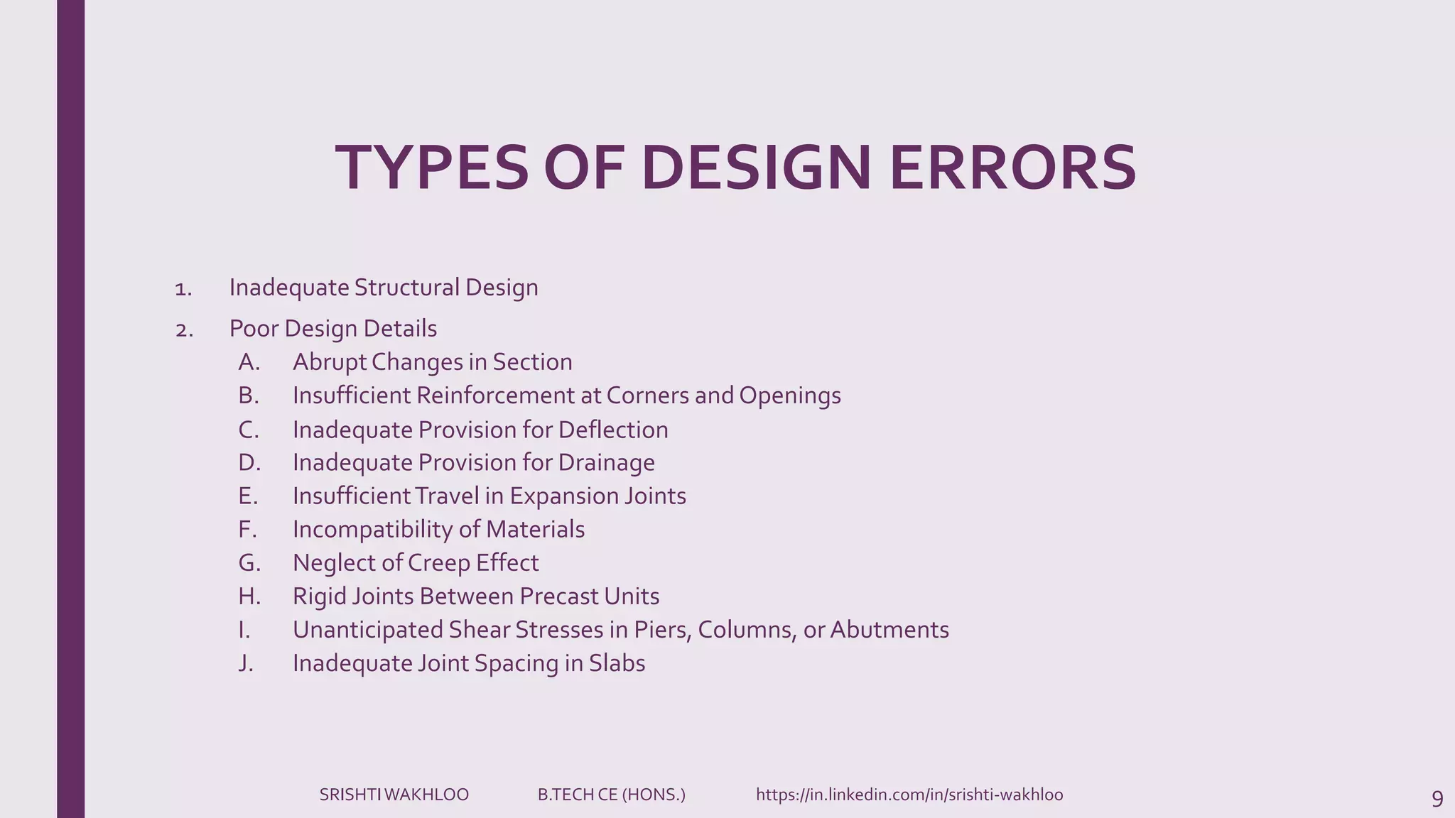TYPES OF DESIGN ERRORS
1. Inadequate Structural Design
2. Poor Design Details
A. AbruptChanges in Section
B. Insufficient Reinforcement at Corners and Openings
C. Inadequate Provision for Deflection
D. Inadequate Provision for Drainage
E. InsufficientTravel in Expansion Joints
F. Incompatibility of Materials
G. Neglect of Creep Effect
H. Rigid Joints Between Precast Units
I. Unanticipated Shear Stresses in Piers, Columns, or Abutments
J. Inadequate Joint Spacing in Slabs
9SRISHTIWAKHLOO B.TECH CE (HONS.) https://in.linkedin.com/in/srishti-wakhloo
 