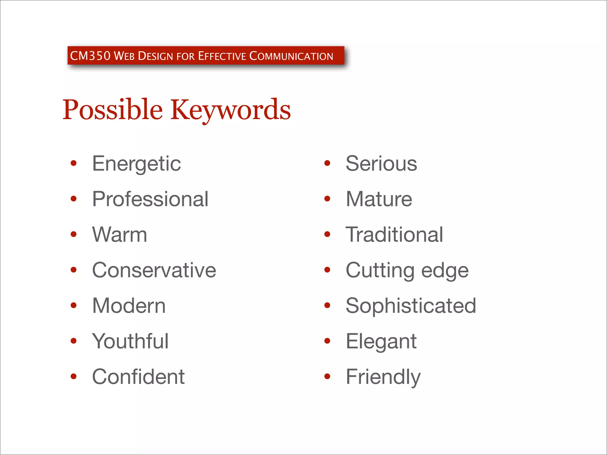 CM350 WEB DESIGN FOR EFFECTIVE COMMUNICATION

Possible Keywords
•
•
•
•
•
•
•

Energetic
Professional
Warm
Conservative
Modern
Youthful
Conﬁdent

•
•
•
•
•
•
•

Serious
Mature
Traditional
Cutting edge
Sophisticated
Elegant
Friendly

 