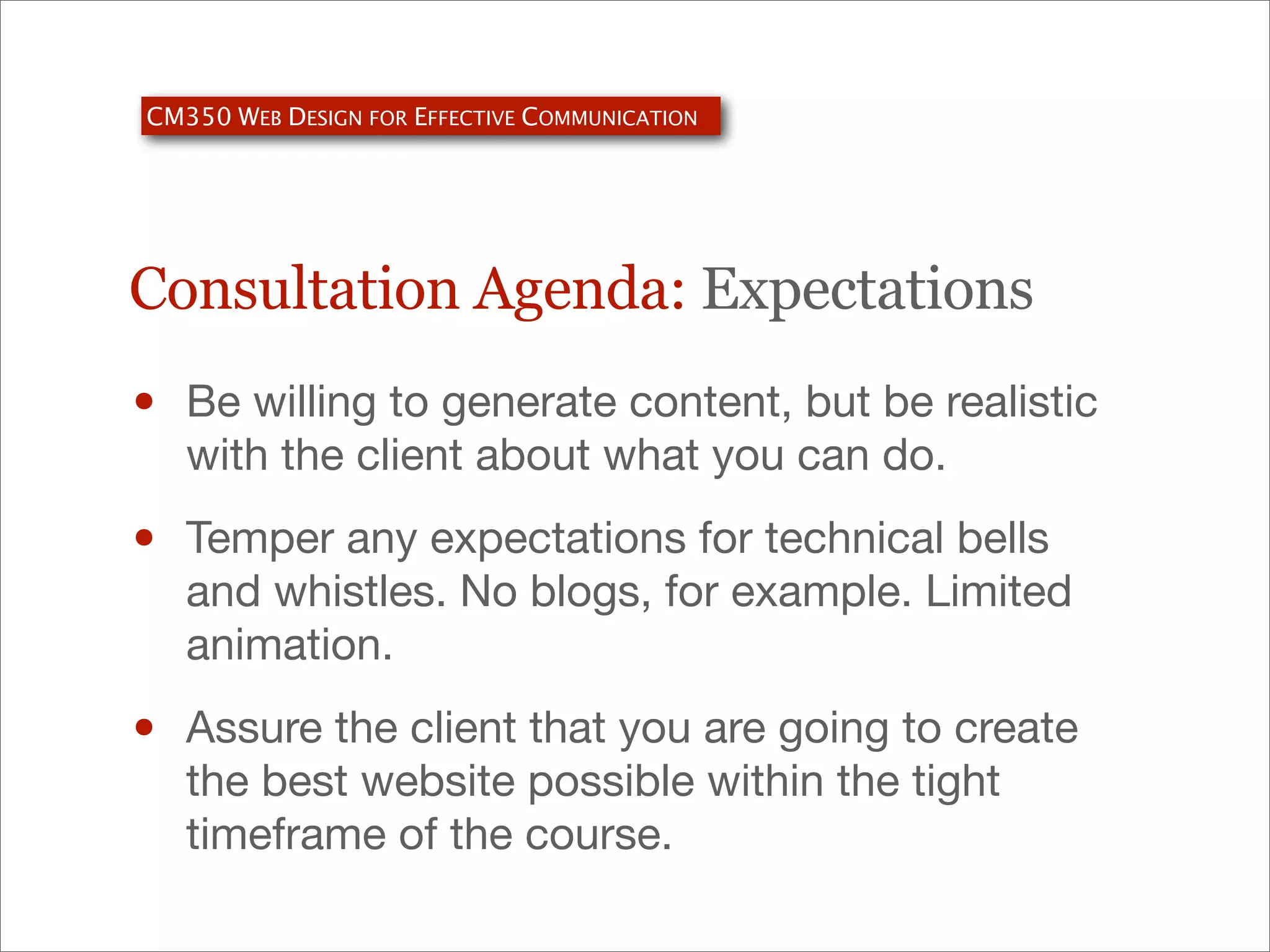 CM350 WEB DESIGN FOR EFFECTIVE COMMUNICATION

Consultation Agenda: Expectations

•

Be willing to generate content, but be realistic
with the client about what you can do.

•

Temper any expectations for technical bells
and whistles. No blogs, for example. Limited
animation.

•

Assure the client that you are going to create
the best website possible within the tight
timeframe of the course.

 