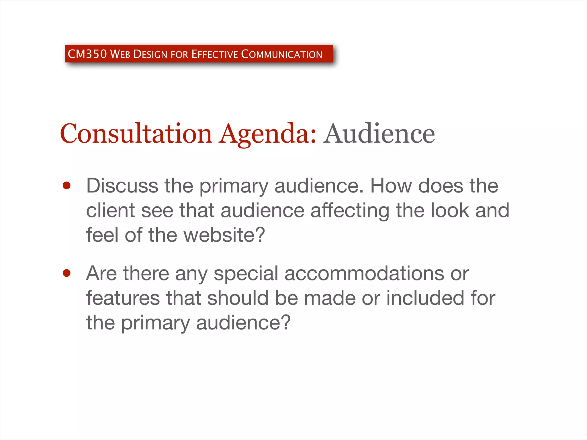 CM350 WEB DESIGN FOR EFFECTIVE COMMUNICATION

Consultation Agenda: Audience

•

Discuss the primary audience. How does the
client see that audience aﬀecting the look and
feel of the website?

•

Are there any special accommodations or
features that should be made or included for
the primary audience?

 