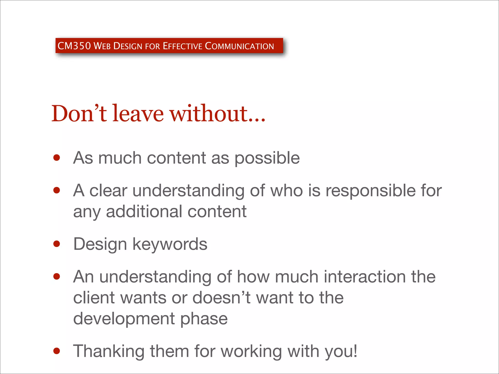 CM350 WEB DESIGN FOR EFFECTIVE COMMUNICATION

Don’t leave without…

•
•

As much content as possible

•
•

Design keywords

•

Thanking them for working with you!

A clear understanding of who is responsible for
any additional content

An understanding of how much interaction the
client wants or doesn’t want to the
development phase

 