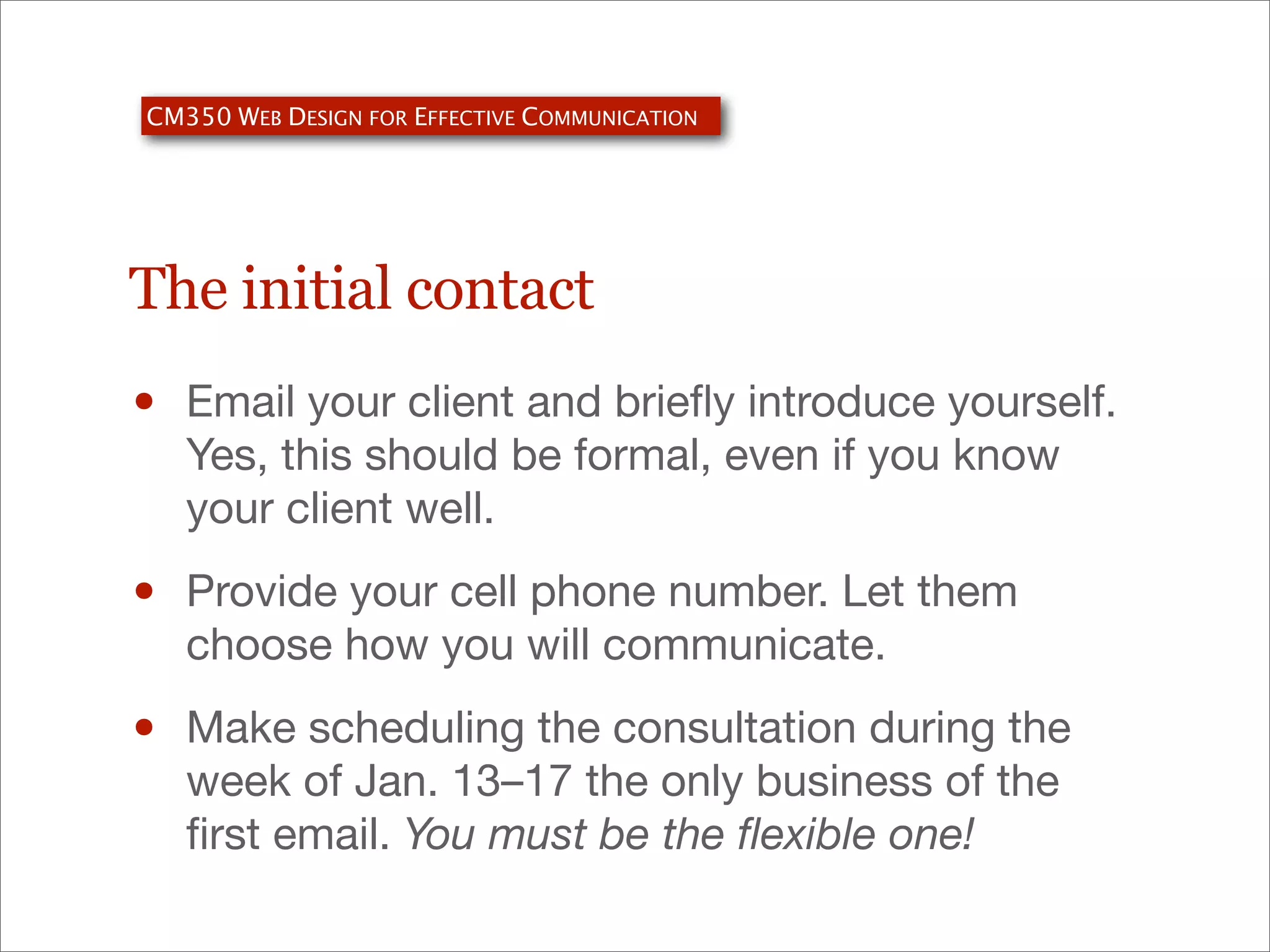 CM350 WEB DESIGN FOR EFFECTIVE COMMUNICATION

The initial contact

•

Email your client and brieﬂy introduce yourself.
Yes, this should be formal, even if you know
your client well.

•

Provide your cell phone number. Let them
choose how you will communicate.

•

Make scheduling the consultation during the
week of Jan. 13–17 the only business of the
ﬁrst email. You must be the ﬂexible one!

 