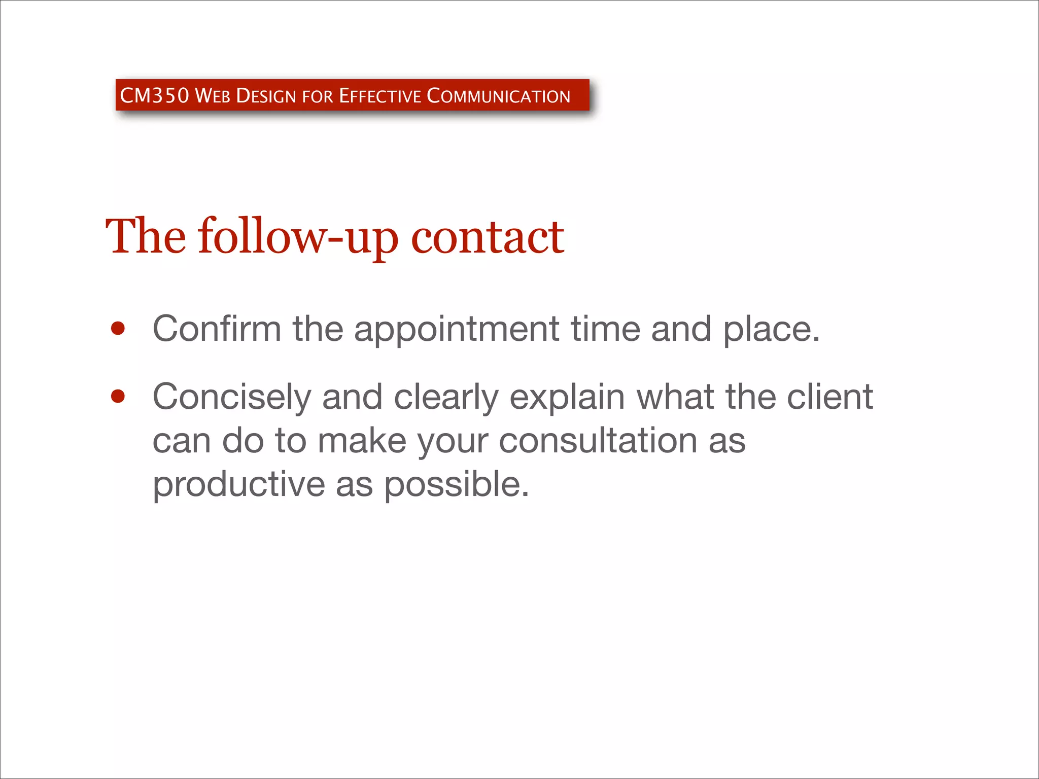 CM350 WEB DESIGN FOR EFFECTIVE COMMUNICATION

The follow-up contact

•
•

Conﬁrm the appointment time and place.
Concisely and clearly explain what the client
can do to make your consultation as
productive as possible.

 