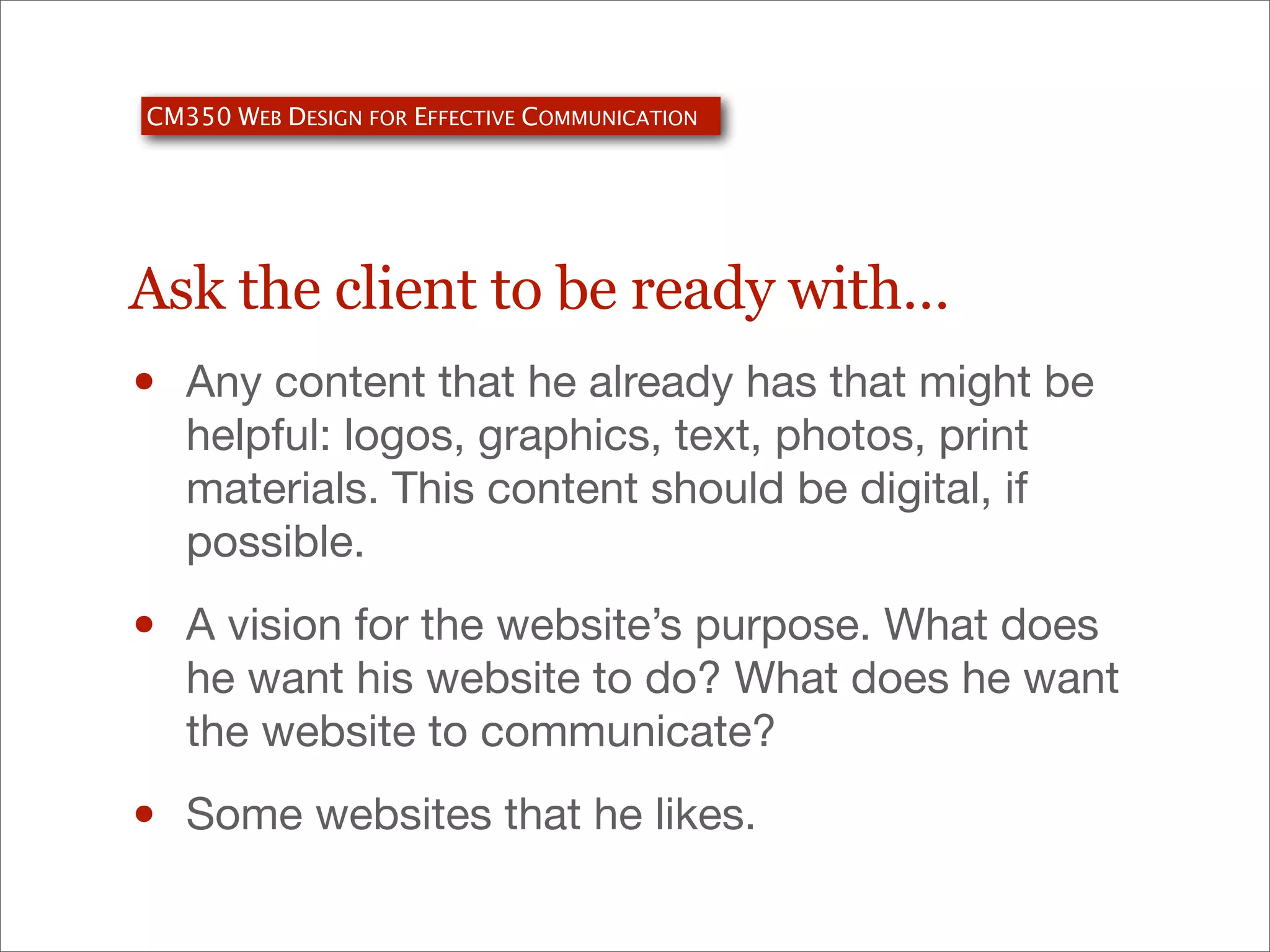 CM350 WEB DESIGN FOR EFFECTIVE COMMUNICATION

Ask the client to be ready with…

•

Any content that he already has that might be
helpful: logos, graphics, text, photos, print
materials. This content should be digital, if
possible.

•

A vision for the website’s purpose. What does
he want his website to do? What does he want
the website to communicate?

•

Some websites that he likes.

 