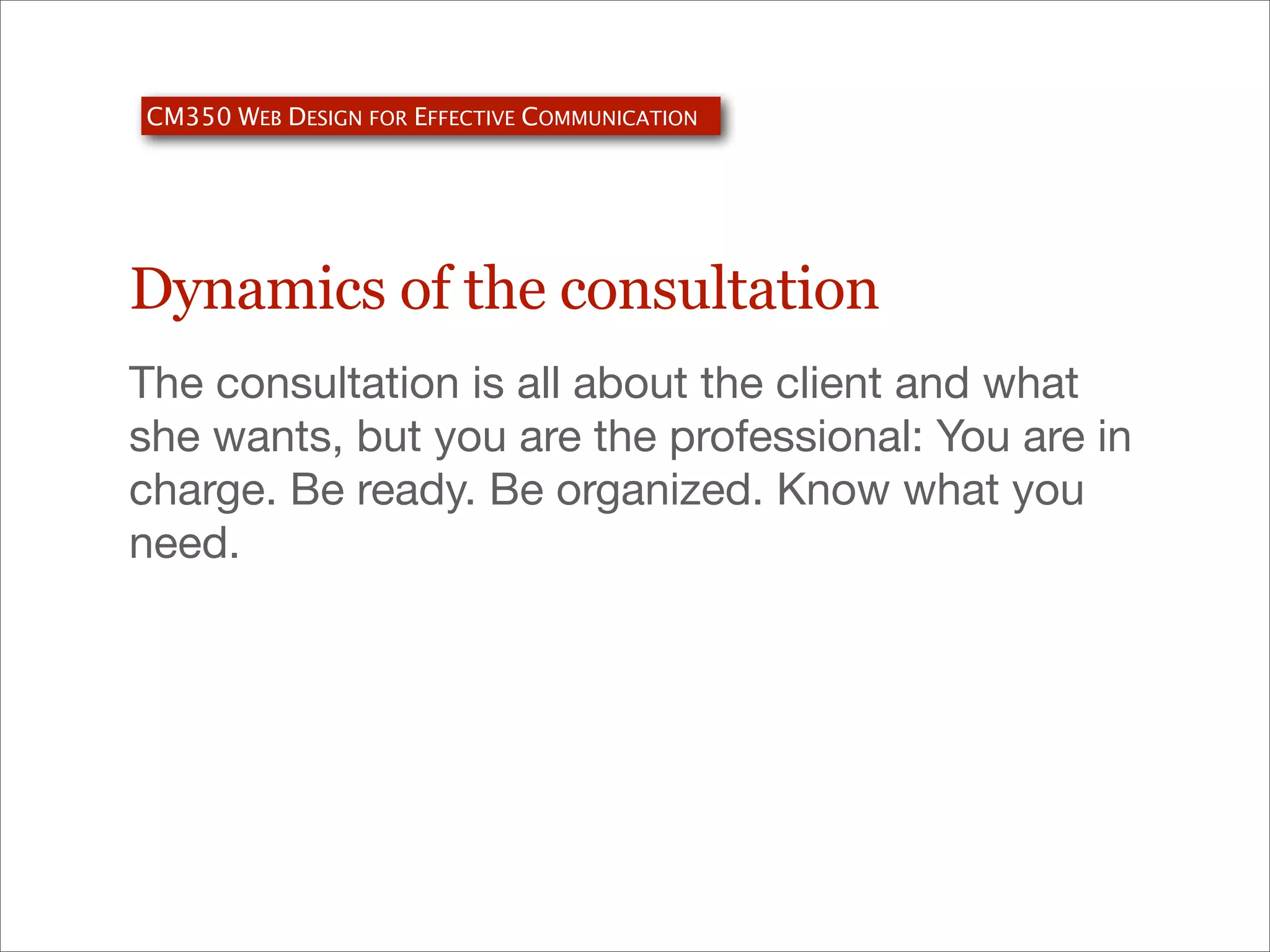 CM350 WEB DESIGN FOR EFFECTIVE COMMUNICATION

Dynamics of the consultation
The consultation is all about the client and what
she wants, but you are the professional: You are in
charge. Be ready. Be organized. Know what you
need.

 