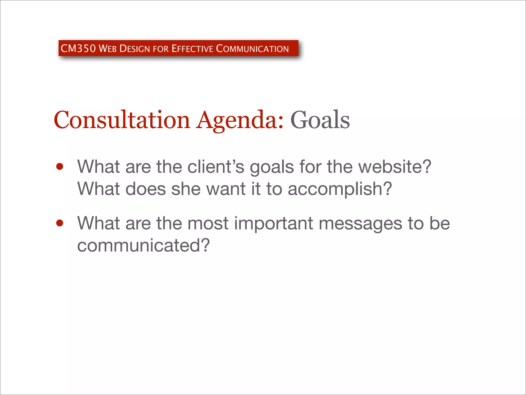 CM350 WEB DESIGN FOR EFFECTIVE COMMUNICATION

Consultation Agenda: Goals

•

What are the client’s goals for the website?
What does she want it to accomplish?

•

What are the most important messages to be
communicated?

 