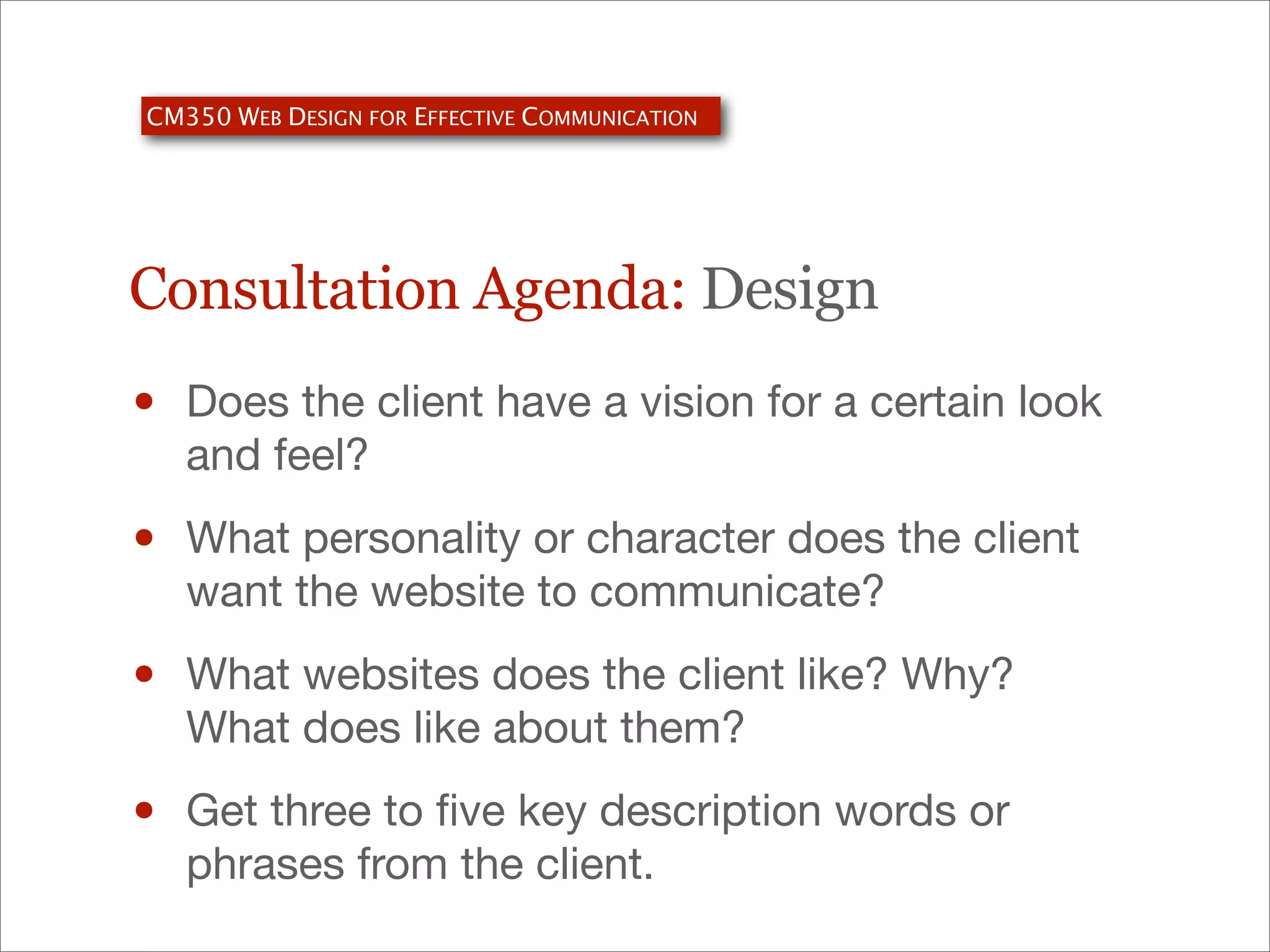 CM350 WEB DESIGN FOR EFFECTIVE COMMUNICATION

Consultation Agenda: Design

•

Does the client have a vision for a certain look
and feel?

•

What personality or character does the client
want the website to communicate?

•

What websites does the client like? Why?
What does like about them?

•

Get three to ﬁve key description words or
phrases from the client.

 