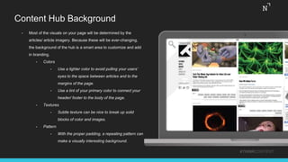 Content Hub Background
• Most of the visuals on your page will be determined by the
articles/ article imagery. Because these will be ever-changing,
the background of the hub is a smart area to customize and add
in branding.
• Colors
• Use a lighter color to avoid pulling your users’
eyes to the space between articles and to the
margins of the page.
• Use a tint of your primary color to connect your
header/ footer to the body of the page.
• Textures
• Subtle texture can be nice to break up solid
blocks of color and images.
• Pattern
• With the proper padding, a repeating pattern can
make a visually interesting background.
#THINKCONTENT
 
