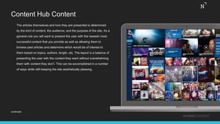 Content Hub Content
The articles themselves and how they are presented is determined
by the kind of content, the audience, and the purpose of the site. As a
general rule you will want to present the user with the newest/ most
successful content that you provide as well as allowing them to
browse past articles and determine which would be of interest to
them based on topics, authors, length, etc. The layout is a balance of
presenting the user with the content they want without overwhelming
them with content they don’t. This can be accomplished in a number
of ways while still keeping the site aesthetically pleasing.
#THINKCONTENT
continued…
 