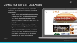 Content Hub Content - Lead Articles
#THINKCONTENT
• Having a set of lead articles is a great solution for presenting
your audience with your top choices and starting your hub with
dramatic imagery.
• Choose your top three articles and place their images in
a carousel at the top of the page. Make these images
100% width of the page or at least take up multiple
columns in your grid so they will stand apart from the rest
of the site.
• Update these often and users will be immediately
presented with your latest/ greatest when visiting your
site.
• To take up less real estate on your site, you could also
do a carousel of article titles that remains at the top of
every page on your site. This has less of a dramatic
impact but still lets your top articles stand out.
continued…
 