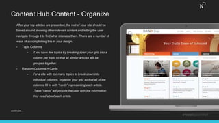 Content Hub Content - Organize
After your top articles are presented, the rest of your site should be
based around showing other relevant content and letting the user
navigate through it to find what interests them. There are a number of
ways of accomplishing this in your design.
• Topic Columns
• If you have few topics try breaking apart your grid into a
column per topic so that all similar articles will be
grouped together.
• Random Columns + Cards
• For a site with too many topics to break down into
individual columns, organize your grid so that all of the
columns fill in with “cards” representing each article.
These “cards” will provide the user with the information
they need about each article.
#THINKCONTENT
continued…
 