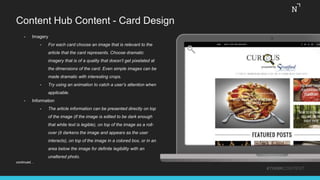 Content Hub Content - Card Design
#THINKCONTENT
• Imagery
• For each card choose an image that is relevant to the
article that the card represents. Choose dramatic
imagery that is of a quality that doesn’t get pixelated at
the dimensions of the card. Even simple images can be
made dramatic with interesting crops.
• Try using an animation to catch a user’s attention when
applicable.
• Information
• The article information can be presented directly on top
of the image (if the image is edited to be dark enough
that white text is legible), on top of the image as a roll-
over (it darkens the image and appears as the user
interacts), on top of the image in a colored box, or in an
area below the image for definite legibility with an
unaltered photo.
continued…
 