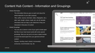 Content Hub Content - Information and Groupings
• Article Information
• The information that you give on each card about the
article depends on your site’s purpose.
• Title, author, source, kind (text, video, infographic, etc.),
date, topic, length, shares, reads, etc. are all valuable
information that can help a user determine if they are
interested in that piece of content.
• Article Groupings
• You can use a column or two of your grid to break apart
the flow of your most recent cards with some special
groupings. Here you can put in an area a select number
of cards that stand apart from your general archived
content.
• Popular, trending (read, shared, commented),
exclusives, recommended, top, etc.
#THINKCONTENT
continued…
 