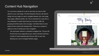 Content Hub Navigation
You now have a design for a user to see what you have to offer
upfront on your main page. The first interaction that you will need to
design into your page is a way to navigate between your main page,
topic pages, different articles, etc. This is important for a user who is
only interested in certain topics that your hub has to offer. By
grouping all similar topics onto one page, it will allow them to more
easily find the content that interests them. There are a number of
options on how to handle your hub’s navigation.
• The most basic method is a standard navigation bar. This bar will
fit at the top of your page above your column structure and have
a button for each separate topic that you offer on your hub,
allowing your user to navigate between pages.
#THINKCONTENT
continued…
 