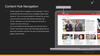 Content Hub Navigation
#THINKCONTENT
• Another popular form of navigation is the “hamburger.” This is a
small button that will reveal all of your navigation options when
clicked on. This is not recommended for a content hub, as most
users will want to see their topic options and quickly click
through. Although it is a nice way to keep your site clean, it
requires more work of the user.
• For a more simple hub with less topics, you can even have a
forward / back button on either side of the page labeled with the
topics they will lead to and allow the user to scroll through entire
pages of specific topics.
HAMBURGER MENU
 