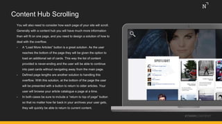 Content Hub Scrolling
You will also need to consider how each page of your site will scroll.
Generally with a content hub you will have much more information
than will fit on one page, and you need to design a solution of how to
deal with the overflow.
• A “Load More Articles” button is a great solution. As the user
reaches the bottom of the page they will be given the option to
load an additional set of cards. This way the list of content
provided is never-ending and the user will be able to continue
into past cards without navigating away from the main page.
• Defined page lengths are another solution to handling this
overflow. With this solution, at the bottom of the page the user
will be presented with a button to return to older articles. Your
user will browse your article catalogue a page at a time.
• In both cases be sure to include a “return to top of page” button
so that no matter how far back in your archives your user gets,
they will quickly be able to return to current content.
#THINKCONTENT
 