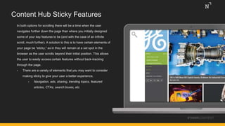 Content Hub Sticky Features
In both options for scrolling there will be a time when the user
navigates further down the page than where you initially designed
some of your key features to be (and with the case of an infinite
scroll, much further). A solution to this is to have certain elements of
your page be “sticky,” as in they will remain at a set spot in the
browser as the user scrolls beyond their initial position. This allows
the user to easily access certain features without back-tracking
through the page.
• There are a variety of elements that you may want to consider
making sticky to give your user a better experience.
• Navigation, ads, sharing, trending topics, featured
articles, CTAs, search boxes, etc.
#THINKCONTENT
 