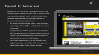Content Hub Interactions
Interactions on your main hub give the user a chance to learn more
information before navigating to an article page. By allowing a user to
read about an individual card, you are providing them with a more
upfront and detailed description of an article that they may be
interested in without cluttering the main hub.
• Any detailed information from the “content – article information”
section that you may have left out can be presented as a rollover
for each card.
• For larger cards, use a rollover to preview the text of the article
itself. Having the opportunity to read the introduction to an article
can help a user determine if it’s something they’re interested in
reading without having to enter the article page.
• For a hub that is very visual or for an area of your hub that is
image-heavy, you can even have the article name appear on
rollover, leaving the hub a clean collection of images.
#THINKCONTENT
 