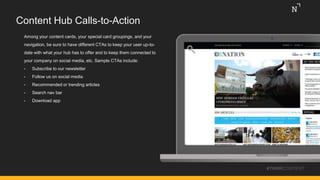 Content Hub Calls-to-Action
Among your content cards, your special card groupings, and your
navigation, be sure to have different CTAs to keep your user up-to-
date with what your hub has to offer and to keep them connected to
your company on social media, etc. Sample CTAs include:
• Subscribe to our newsletter
• Follow us on social media
• Recommended or trending articles
• Search nav bar
• Download app
#THINKCONTENT
 