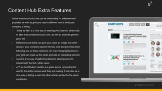 Content Hub Extra Features
Some features on your site can be used solely for entertainment
purposes or even to give your user a different look at what your
company is doing.
• “Sites we like” is a nice way of steering your users to other hubs
or sites that complement your own, as well as promote general
good will.
• Different social feeds can give your users an insight into other
areas of your company beyond the hub, and also promotes them
following you on these networks. An ever-changing feed box in
your grid can break up the cards and add an interesting element.
• A poll is a fun way of gathering data and allowing users to
interact with the hub / other users.
• A “Top Contributors” section is a great way of connecting the
user to the author whose work they are reading. It can also be a
nice way of letting a user find other articles written by the same
contributor.
#THINKCONTENT
 