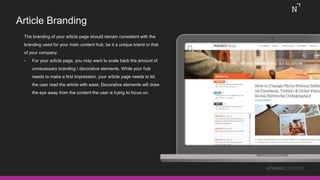 Article Branding
The branding of your article page should remain consistent with the
branding used for your main content hub, be it a unique brand or that
of your company.
• For your article page, you may want to scale back the amount of
unnecessary branding / decorative elements. While your hub
needs to make a first impression, your article page needs to let
the user read the article with ease. Decorative elements will draw
the eye away from the content the user is trying to focus on.
#THINKCONTENT
 