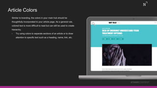 Article Colors
Similar to branding, the colors in your main hub should be
thoughtfully incorporated to your article page. As a general rule,
colored text is more difficult to read but can still be used to create
hierarchy.
• Try using colors to separate sections of an article or to draw
attention to specific text such as a heading, name, link, etc.
#THINKCONTENT
 