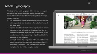 Article Typography
The design of your article typography differs from your front page in
that you are now working with a large body of text rather than
individual lines of information. The main challenge here will be type
size and line length.
• First, determine the number of columns from your initial grid that
will have your body copy placed into it. This will affect the rest of
your article layout.
• Type size should be selected to balance legibility and the amount
of scrolling the user will need to do. As a general rule, size for a
screen should be slightly larger than what you would use for print
work. Somewhere in the range of 12pt – 16pt. This will be further
determined by your line length.
• Line length will also play a large factor in font size and the overall
legibility of an article. Each line should have between 45 and 70
characters in it. This helps a user keep their focus while not
interrupting their flow with too many line breaks.
#THINKCONTENT
 