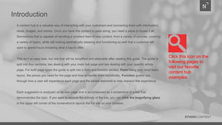 Introduction
A content hub is a valuable way of interacting with your customers and connecting them with information,
ideas, images, and stories. Once you have this content to pass along, you need a place to house it all.
Somewhere that is capable of handling a constant feed of new content, from a variety of sources, covering
a variety of topics, while still looking aesthetically pleasing and functioning so well that a customer will
want to spend hours browsing what it has to offer.
This isn’t an easy task, but one that will be simplified and attainable after reading this guide. The guide is
split into four sections, two dealing with your main hub page and two dealing with your specific article
page. For both page types the guide is split into a form and function section. Form being your most basic
layout, the pieces you need for the page and how to handle them stylistically. Function guides you
through how a user will experience each page and the added elements to help improve this experience.
Each suggestion is analyzed on its own page and is accompanied by a screenshot of a site that
demonstrates the topic. If you want to explore the entirety of the site, you can click the magnifying glass
in the upper left corner of the screenshot to launch the full site on your browser.
#THINKCONTENT
Click this icon on the
following pages to
visit our favorite
content hub
examples.
 