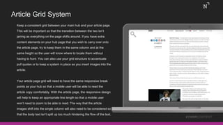 Article Grid System
#THINKCONTENT
Keep a consistent grid between your main hub and your article page.
This will be important so that the transition between the two isn’t
jarring as everything on the page shifts around. If you have extra
content elements on your hub page that you wish to carry over onto
the article page, try to keep them in the same column and at the
same height so the user will know where to locate them without
having to hunt. You can also use your grid structure to accentuate
pull quotes or to keep a system in place as you insert images into the
article.
Your article page grid will need to have the same responsive break
points as your hub so that a mobile user will be able to read the
article copy comfortably. With the article page, the responsive design
will help to keep an appropriate line length so that a mobile user
won’t need to zoom to be able to read. The way that the article
images shift into the single column will also need to be considered so
that the body text isn’t split up too much hindering the flow of the text.
 