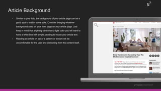 Article Background
• Similar to your hub, the background of your article page can be a
good spot to add in some style. Consider bringing whatever
background used on your front page on your article page. Just
keep in mind that anything other than a light color you will want to
have a white box with ample padding to house your article text.
• Reading an article on top of a pattern or texture will be
uncomfortable for the user and distracting from the content itself.
#THINKCONTENT
 