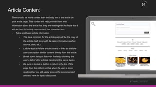 Article Content
There should be more content than the body text of the article on
your article page. This content will help provide users with
information about the article that they are reading with the hope that it
will aid them in finding more content that interests them.
• Article and basic article information
• The bare minimum for the article page will be the copy of
the article itself along with its basic information (author,
source, date, etc.).
• List the topics that the article covers as links so that the
user can explore similar content directly from the article.
• Break down the topic list even further by showing the
user a list of other articles trending in the same topics.
• Be sure to include a button to return to the top of the
page from the bottom so that when the user is done
reading they can still easily access the recommended
articles/ view the topics discussed.
#THINKCONTENT
 