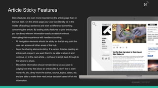 Article Sticky Features
Sticky features are even more important on the article page than on
the hub itself. On the article page your user can literally be in the
middle of reading a sentence and want to reference something
concerning the article. By adding sticky features to your article page,
you can keep relevant information easily accessible without
interrupting their experience with needless scrolling.
• All navigation elements should be sticky so that at any point the
user can access all other areas of the hub.
• Keep the sharing elements sticky. If a person finishes reading an
article and enjoys it, you want them to be able to share it and
continue on to the next article – not have to scroll back through to
find where to share.
• The article information should remain sticky so as a user is
judging how they feel about an article (like it, don’t like it, want
more info, etc.) they know the author, source, topics, dates, etc.
and are able to make their next article decision based off of this
information.
#THINKCONTENT
 