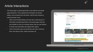 Article Interactions
The article page is a great opportunity to use rollovers and similar
page interactions. This is because the information can remain
hidden, and not distract from the article, until the user chooses to
interact and learn more.
• Other recommended articles can have only a small amount of
information provided about them on the article page. When the
user decides to move on to another article, they can use rollovers
to reveal more information and explore their options.
• Links in the article copy can provide the user with a chance to
learn more about a topic, make a purchase, etc.
#THINKCONTENT
 