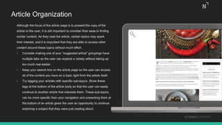 Article Organization
Although the focus of the article page is to present the copy of the
article to the user, it is still important to consider their ease in finding
similar content. As they read the article, certain topics may spark
their interest, and it is important that they are able to access other
content around these topics without much effort.
• Consider making one of your “suggested article” groupings have
multiple tabs so the user can explore a variety without taking up
too much real estate.
• Keep your search box on the article page so the user can access
all of the content you have on a topic right from the article itself.
• Try tagging your articles with specific sub-topics. Show these
tags at the bottom of the article body so that the user can easily
continue to another article that interests them. These sub-topics
can be more specific than your navigation and presenting them at
the bottom of an article gives the user an opportunity to continue
exploring a subject that they were just reading about.
#THINKCONTENT
 