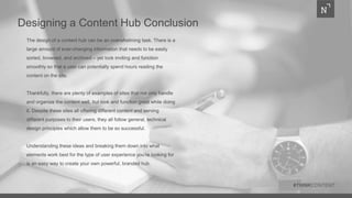 Designing a Content Hub Conclusion
The design of a content hub can be an overwhelming task. There is a
large amount of ever-changing information that needs to be easily
sorted, browsed, and archived – yet look inviting and function
smoothly so that a user can potentially spend hours reading the
content on the site.
Thankfully, there are plenty of examples of sites that not only handle
and organize the content well, but look and function great while doing
it. Despite these sites all offering different content and serving
different purposes to their users, they all follow general, technical
design principles which allow them to be so successful.
Understanding these ideas and breaking them down into what
elements work best for the type of user experience you’re looking for
is an easy way to create your own powerful, branded hub.
#THINKCONTENT
 