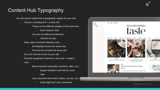 Content Hub Typography
• You will need to determine a typographic system for your site.
• Choose a heading font + a body font
• These can be different weights of the same face
• bold/ medium/ italic
• Can also be different treatments
• colored/ all caps
• Keep sizes consistent between uses
• All headings remain the same size
• All body text remains the same size
• No more than two fonts on your site
• Develop typographic hierarchy using size + weight +
color
• Most important information (sections, titles, etc.)
• largest/ boldest/ most intense color/
caps
• Less important information (dates, sources, etc.)
• small/ light/ dull color/ lowercase
#THINKCONTENT
 